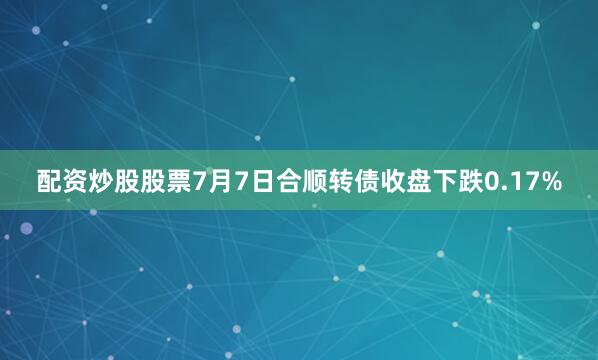 配资炒股股票7月7日合顺转债收盘下跌0.17%