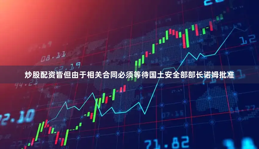 炒股配资皆但由于相关合同必须等待国土安全部部长诺姆批准