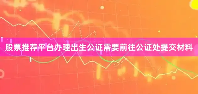 股票推荐平台办理出生公证需要前往公证处提交材料