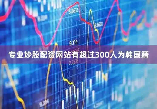 专业炒股配资网站有超过300人为韩国籍
