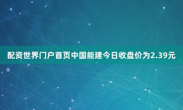 配资世界门户首页中国能建今日收盘价为2.39元