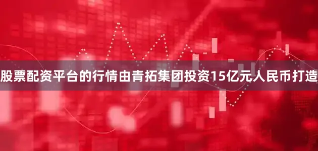 股票配资平台的行情由青拓集团投资15亿元人民币打造